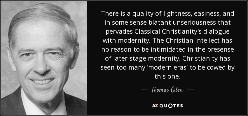 There is a quality of lightness, easiness, and in some sense blatant unseriousness that pervades Classical Christianity's dialogue with modernity. The Christian intellect has no reason to be intimidated in the presense of later-stage modernity. Christianity has seen too many 'modern eras' to be cowed by this one. - Thomas Oden