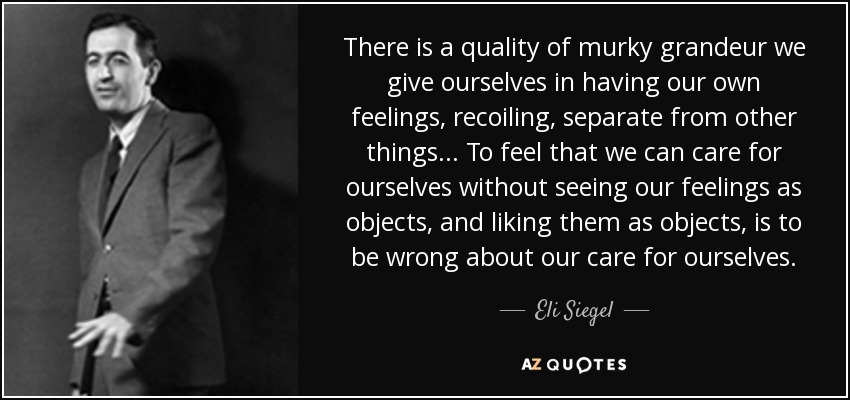 There is a quality of murky grandeur we give ourselves in having our own feelings, recoiling, separate from other things... To feel that we can care for ourselves without seeing our feelings as objects, and liking them as objects, is to be wrong about our care for ourselves. - Eli Siegel