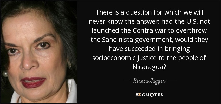 There is a question for which we will never know the answer: had the U.S. not launched the Contra war to overthrow the Sandinista government, would they have succeeded in bringing socioeconomic justice to the people of Nicaragua? - Bianca Jagger