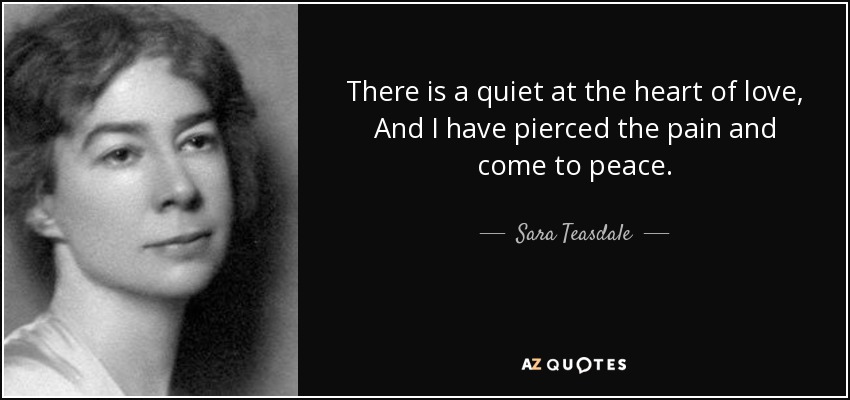 There is a quiet at the heart of love, And I have pierced the pain and come to peace. - Sara Teasdale