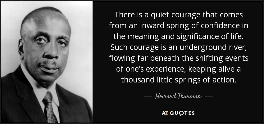 There is a quiet courage that comes from an inward spring of confidence in the meaning and significance of life. Such courage is an underground river, flowing far beneath the shifting events of one's experience, keeping alive a thousand little springs of action. - Howard Thurman