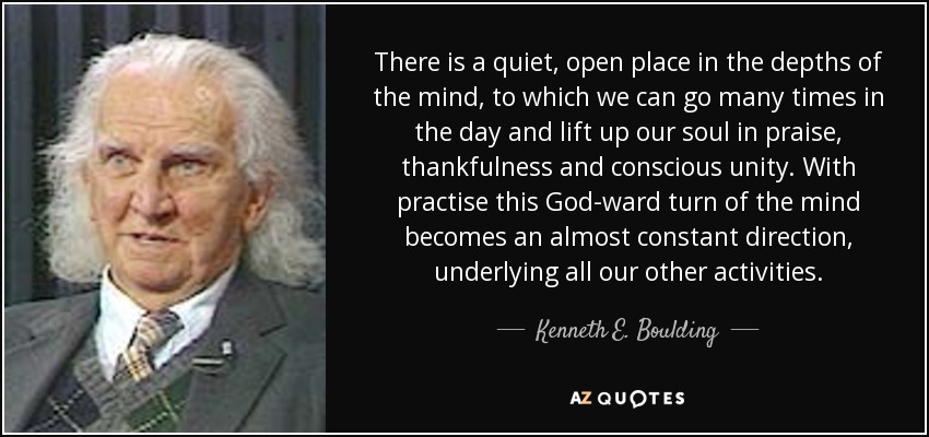There is a quiet, open place in the depths of the mind, to which we can go many times in the day and lift up our soul in praise, thankfulness and conscious unity. With practise this God-ward turn of the mind becomes an almost constant direction, underlying all our other activities. - Kenneth E. Boulding