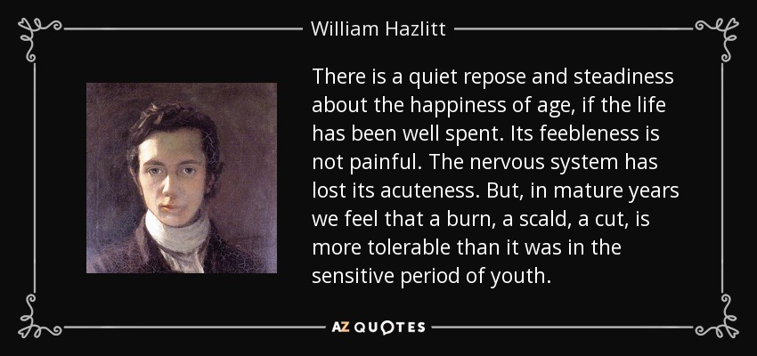 There is a quiet repose and steadiness about the happiness of age, if the life has been well spent. Its feebleness is not painful. The nervous system has lost its acuteness. But, in mature years we feel that a burn, a scald, a cut, is more tolerable than it was in the sensitive period of youth. - William Hazlitt