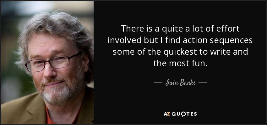 There is a quite a lot of effort involved but I find action sequences some of the quickest to write and the most fun. - Iain Banks