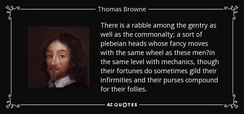 There is a rabble among the gentry as well as the commonalty; a sort of plebeian heads whose fancy moves with the same wheel as these men?in the same level with mechanics, though their fortunes do sometimes gild their infirmities and their purses compound for their follies. - Thomas Browne