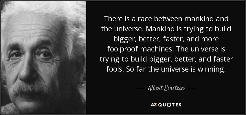 There is a race between mankind and the universe. Mankind is trying to build bigger, better, faster, and more foolproof machines. The universe is trying to build bigger, better, and faster fools. So far the universe is winning. - Albert Einstein