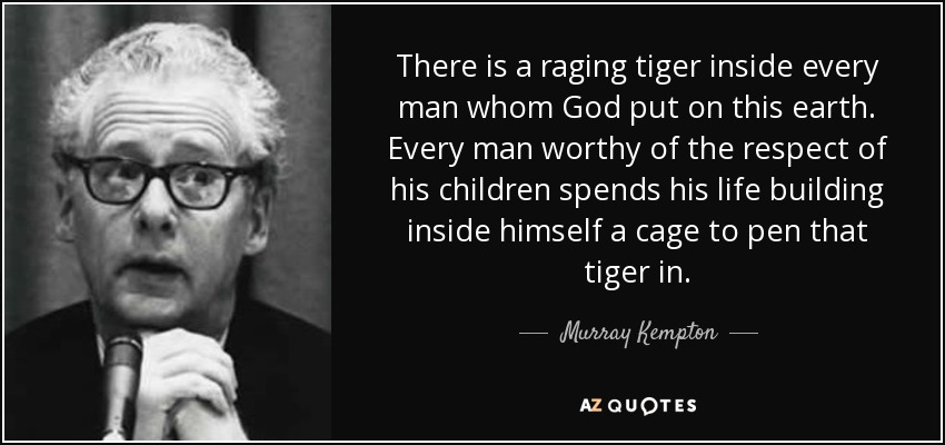 There is a raging tiger inside every man whom God put on this earth. Every man worthy of the respect of his children spends his life building inside himself a cage to pen that tiger in. - Murray Kempton