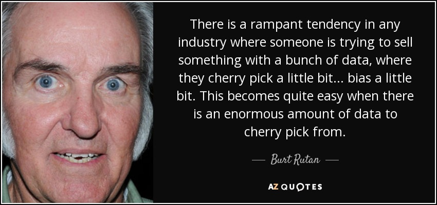 There is a rampant tendency in any industry where someone is trying to sell something with a bunch of data, where they cherry pick a little bit... bias a little bit. This becomes quite easy when there is an enormous amount of data to cherry pick from. - Burt Rutan
