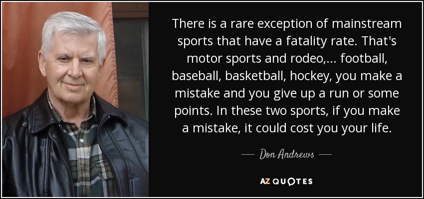 There is a rare exception of mainstream sports that have a fatality rate. That's motor sports and rodeo, ... football, baseball, basketball, hockey, you make a mistake and you give up a run or some points. In these two sports, if you make a mistake, it could cost you your life. - Don Andrews