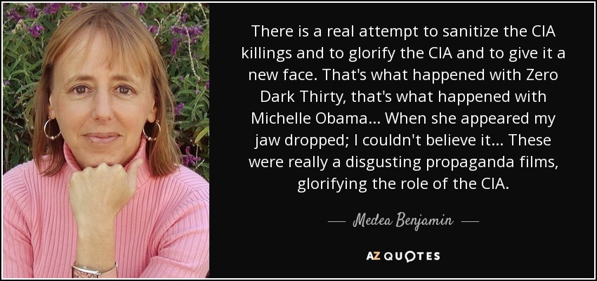 There is a real attempt to sanitize the CIA killings and to glorify the CIA and to give it a new face. That's what happened with Zero Dark Thirty, that's what happened with Michelle Obama... When she appeared my jaw dropped; I couldn't believe it... These were really a disgusting propaganda films, glorifying the role of the CIA. - Medea Benjamin