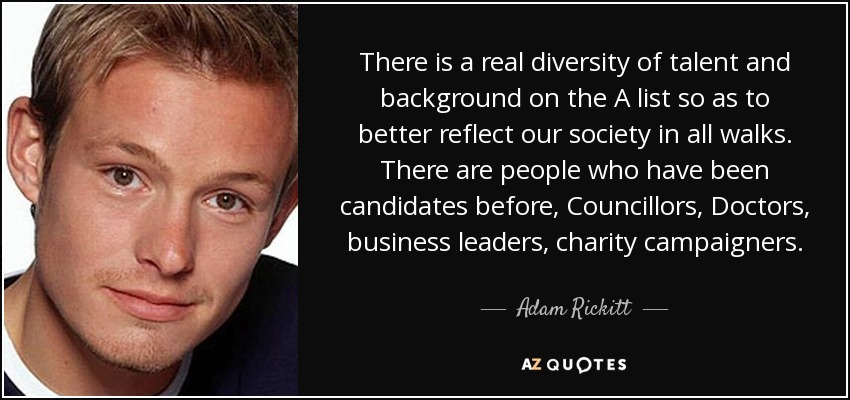 There is a real diversity of talent and background on the A list so as to better reflect our society in all walks. There are people who have been candidates before, Councillors, Doctors, business leaders, charity campaigners. - Adam Rickitt