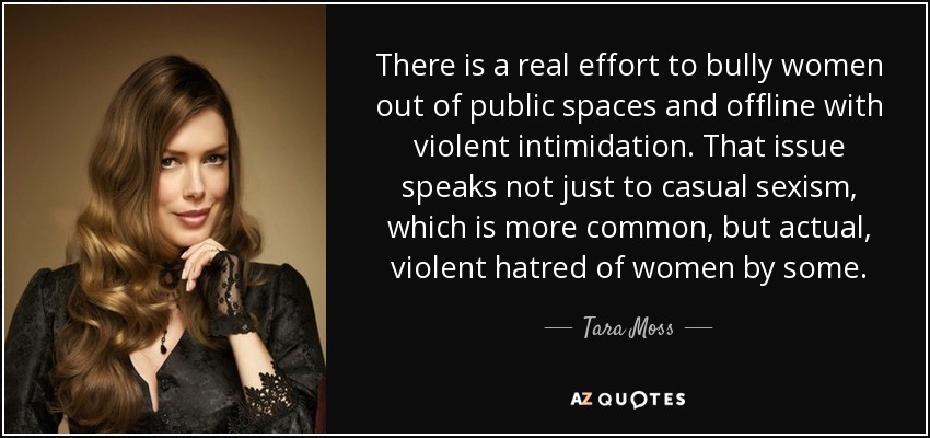 There is a real effort to bully women out of public spaces and offline with violent intimidation. That issue speaks not just to casual sexism, which is more common, but actual, violent hatred of women by some. - Tara Moss
