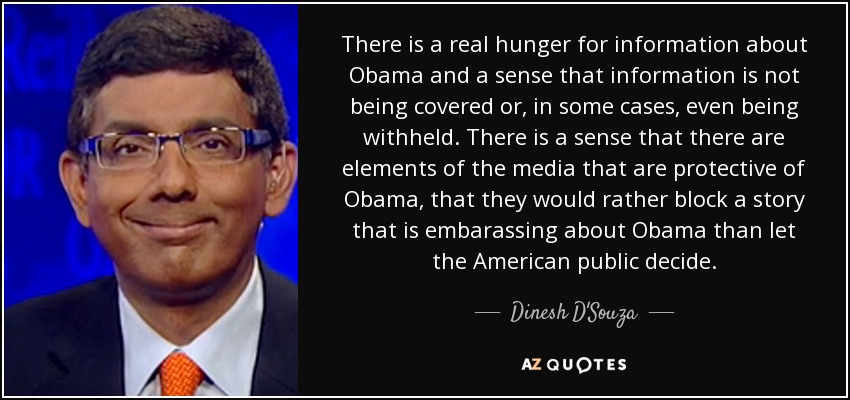There is a real hunger for information about Obama and a sense that information is not being covered or, in some cases, even being withheld. There is a sense that there are elements of the media that are protective of Obama, that they would rather block a story that is embarassing about Obama than let the American public decide. - Dinesh D'Souza