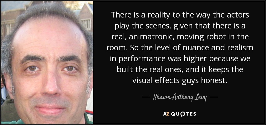 There is a reality to the way the actors play the scenes, given that there is a real, animatronic, moving robot in the room. So the level of nuance and realism in performance was higher because we built the real ones, and it keeps the visual effects guys honest. - Shawn Anthony Levy