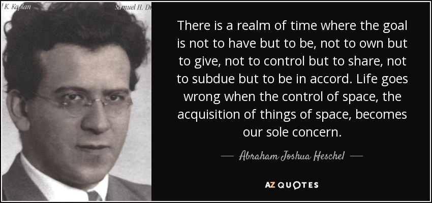 There is a realm of time where the goal is not to have but to be, not to own but to give, not to control but to share, not to subdue but to be in accord. Life goes wrong when the control of space, the acquisition of things of space, becomes our sole concern. - Abraham Joshua Heschel