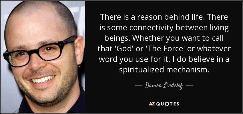 There is a reason behind life. There is some connectivity between living beings. Whether you want to call that 'God' or 'The Force' or whatever word you use for it, I do believe in a spiritualized mechanism. - Damon Lindelof