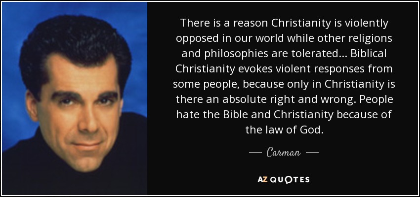 There is a reason Christianity is violently opposed in our world while other religions and philosophies are tolerated... Biblical Christianity evokes violent responses from some people, because only in Christianity is there an absolute right and wrong. People hate the Bible and Christianity because of the law of God. - Carman