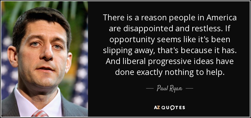 There is a reason people in America are disappointed and restless. If opportunity seems like it's been slipping away, that's because it has. And liberal progressive ideas have done exactly nothing to help. - Paul Ryan