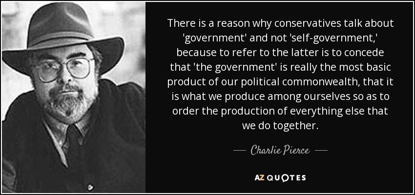 There is a reason why conservatives talk about 'government' and not 'self-government,' because to refer to the latter is to concede that 'the government' is really the most basic product of our political commonwealth, that it is what we produce among ourselves so as to order the production of everything else that we do together. - Charlie Pierce