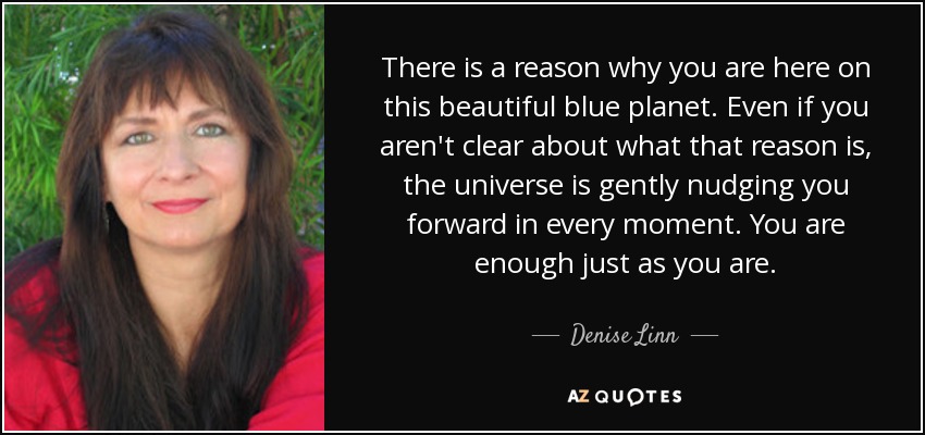 There is a reason why you are here on this beautiful blue planet. Even if you aren't clear about what that reason is, the universe is gently nudging you forward in every moment. You are enough just as you are. - Denise Linn