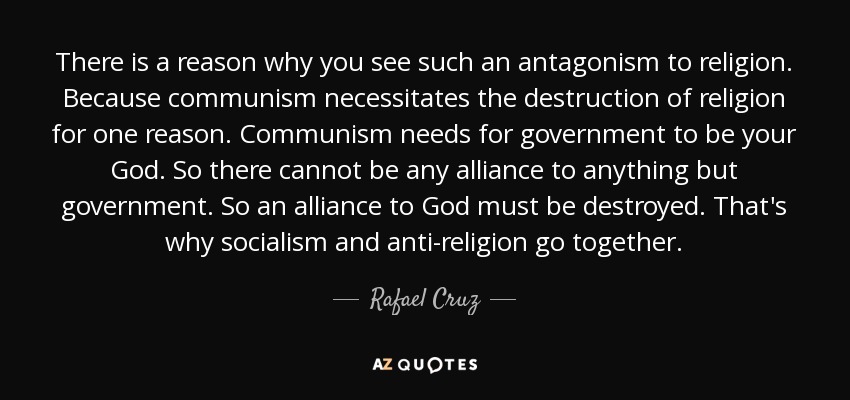 There is a reason why you see such an antagonism to religion. Because communism necessitates the destruction of religion for one reason. Communism needs for government to be your God. So there cannot be any alliance to anything but government. So an alliance to God must be destroyed. That's why socialism and anti-religion go together. - Rafael Cruz