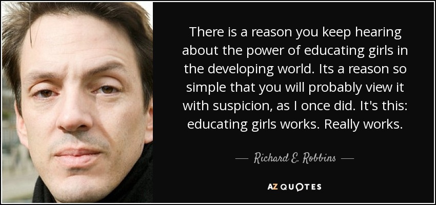 There is a reason you keep hearing about the power of educating girls in the developing world. Its a reason so simple that you will probably view it with suspicion, as I once did. It's this: educating girls works. Really works. - Richard E. Robbins