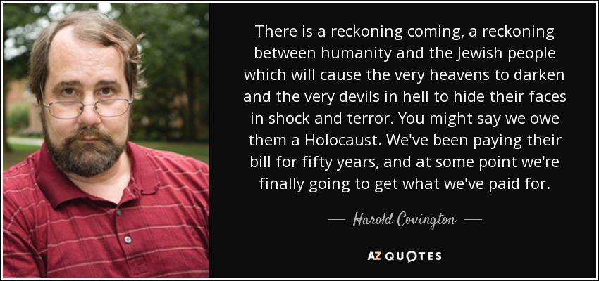 There is a reckoning coming, a reckoning between humanity and the Jewish people which will cause the very heavens to darken and the very devils in hell to hide their faces in shock and terror. You might say we owe them a Holocaust. We've been paying their bill for fifty years, and at some point we're finally going to get what we've paid for. - Harold Covington