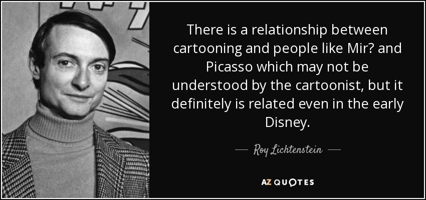There is a relationship between cartooning and people like Mir? and Picasso which may not be understood by the cartoonist, but it definitely is related even in the early Disney. - Roy Lichtenstein