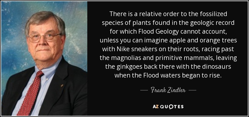 There is a relative order to the fossilized species of plants found in the geologic record for which Flood Geology cannot account, unless you can imagine apple and orange trees with Nike sneakers on their roots, racing past the magnolias and primitive mammals, leaving the ginkgoes back there with the dinosaurs when the Flood waters began to rise. - Frank Zindler