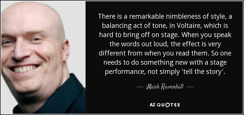 There is a remarkable nimbleness of style, a balancing act of tone, in Voltaire, which is hard to bring off on stage. When you speak the words out loud, the effect is very different from when you read them. So one needs to do something new with a stage performance, not simply 'tell the story'. - Mark Ravenhill