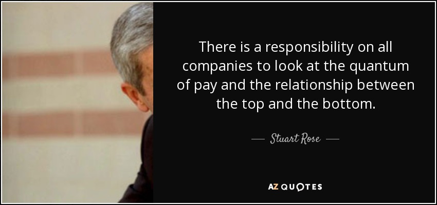 There is a responsibility on all companies to look at the quantum of pay and the relationship between the top and the bottom. - Stuart Rose