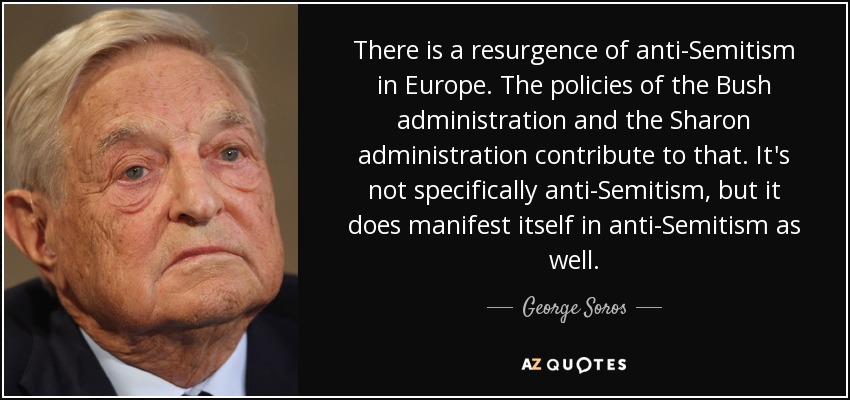 There is a resurgence of anti-Semitism in Europe. The policies of the Bush administration and the Sharon administration contribute to that. It's not specifically anti-Semitism, but it does manifest itself in anti-Semitism as well. - George Soros