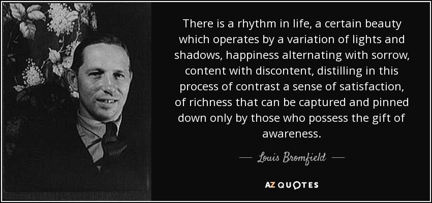 There is a rhythm in life, a certain beauty which operates by a variation of lights and shadows, happiness alternating with sorrow, content with discontent, distilling in this process of contrast a sense of satisfaction, of richness that can be captured and pinned down only by those who possess the gift of awareness. - Louis Bromfield