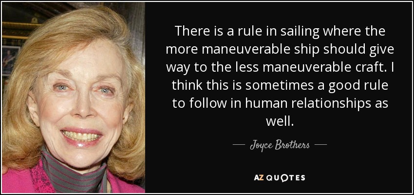 There is a rule in sailing where the more maneuverable ship should give way to the less maneuverable craft. I think this is sometimes a good rule to follow in human relationships as well. - Joyce Brothers