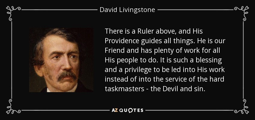 There is a Ruler above, and His Providence guides all things. He is our Friend and has plenty of work for all His people to do. It is such a blessing and a privilege to be led into His work instead of into the service of the hard taskmasters - the Devil and sin. - David Livingstone