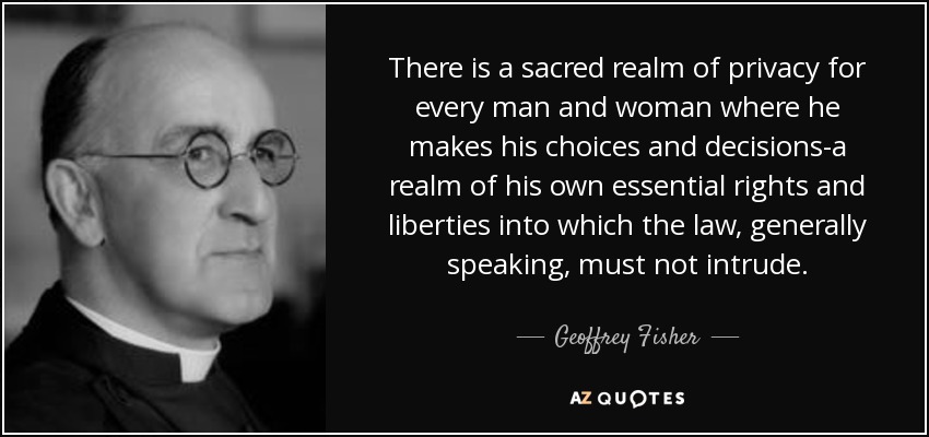 There is a sacred realm of privacy for every man and woman where he makes his choices and decisions-a realm of his own essential rights and liberties into which the law, generally speaking, must not intrude. - Geoffrey Fisher