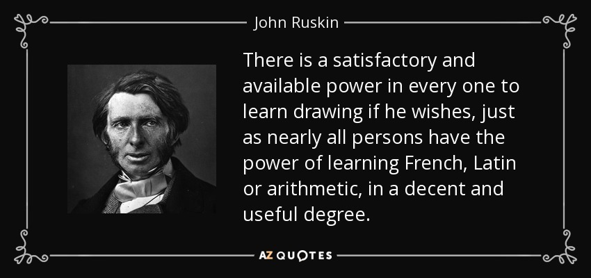 There is a satisfactory and available power in every one to learn drawing if he wishes, just as nearly all persons have the power of learning French, Latin or arithmetic, in a decent and useful degree. - John Ruskin