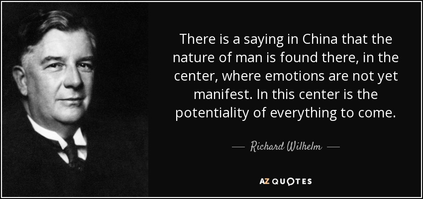 There is a saying in China that the nature of man is found there, in the center, where emotions are not yet manifest. In this center is the potentiality of everything to come. - Richard Wilhelm