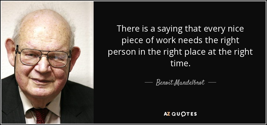 There is a saying that every nice piece of work needs the right person in the right place at the right time. - Benoit Mandelbrot