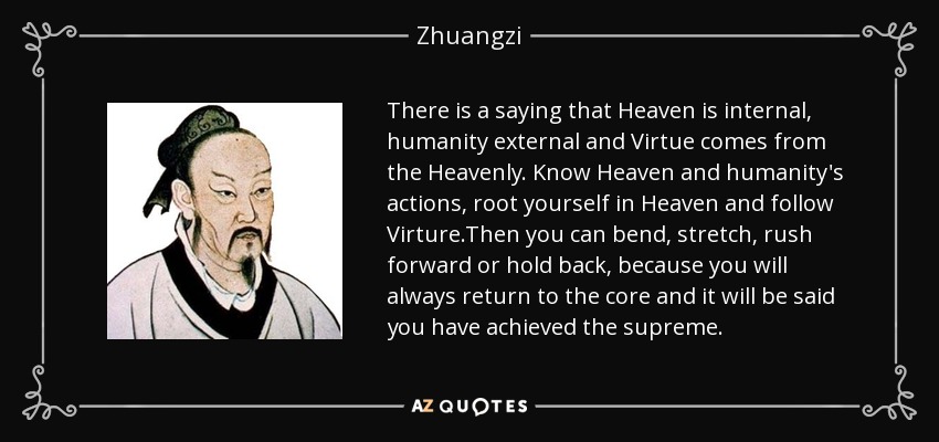 There is a saying that Heaven is internal, humanity external and Virtue comes from the Heavenly. Know Heaven and humanity's actions, root yourself in Heaven and follow Virture.Then you can bend, stretch, rush forward or hold back, because you will always return to the core and it will be said you have achieved the supreme. - Zhuangzi