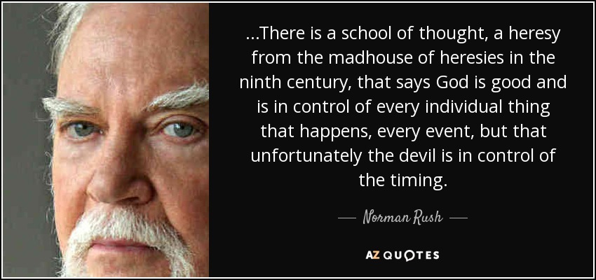 ...There is a school of thought, a heresy from the madhouse of heresies in the ninth century, that says God is good and is in control of every individual thing that happens, every event, but that unfortunately the devil is in control of the timing. - Norman Rush