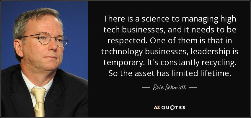 There is a science to managing high tech businesses, and it needs to be respected. One of them is that in technology businesses, leadership is temporary. It's constantly recycling. So the asset has limited lifetime. - Eric Schmidt