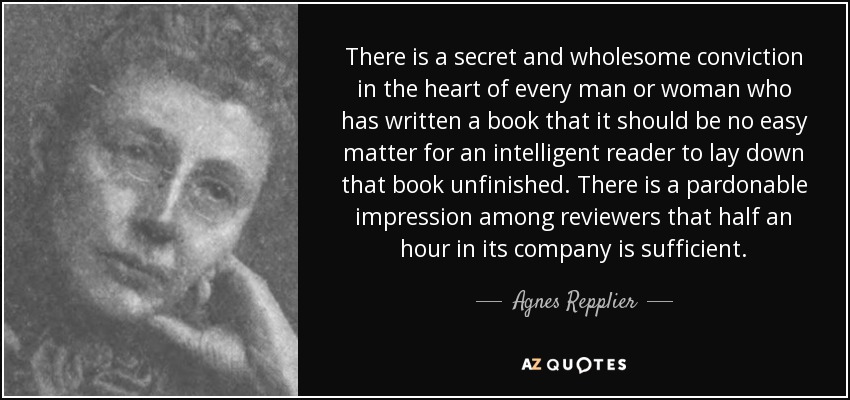 There is a secret and wholesome conviction in the heart of every man or woman who has written a book that it should be no easy matter for an intelligent reader to lay down that book unfinished. There is a pardonable impression among reviewers that half an hour in its company is sufficient. - Agnes Repplier