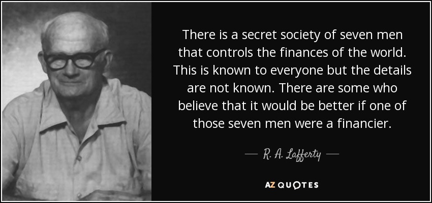 There is a secret society of seven men that controls the finances of the world. This is known to everyone but the details are not known. There are some who believe that it would be better if one of those seven men were a financier. - R. A. Lafferty