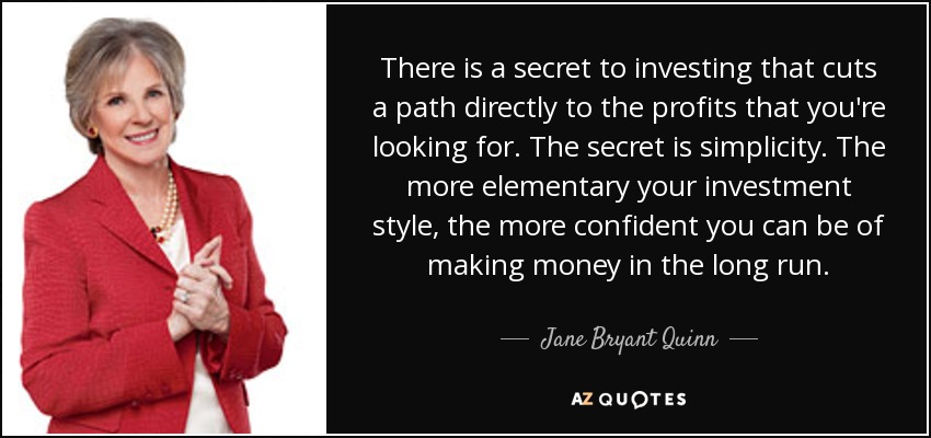 There is a secret to investing that cuts a path directly to the profits that you're looking for. The secret is simplicity. The more elementary your investment style, the more confident you can be of making money in the long run. - Jane Bryant Quinn