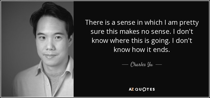 There is a sense in which I am pretty sure this makes no sense. I don't know where this is going. I don't know how it ends. - Charles Yu