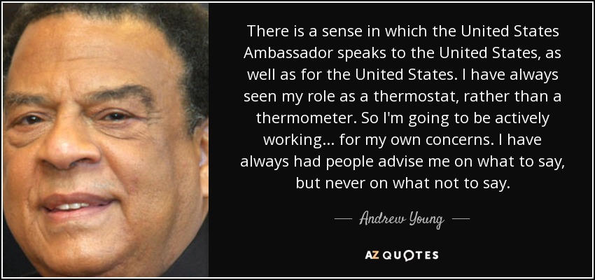 There is a sense in which the United States Ambassador speaks to the United States, as well as for the United States. I have always seen my role as a thermostat, rather than a thermometer. So I'm going to be actively working... for my own concerns. I have always had people advise me on what to say, but never on what not to say. - Andrew Young