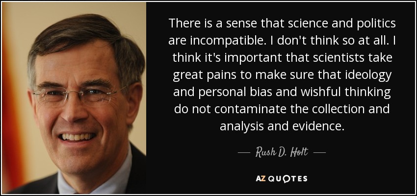 There is a sense that science and politics are incompatible. I don't think so at all. I think it's important that scientists take great pains to make sure that ideology and personal bias and wishful thinking do not contaminate the collection and analysis and evidence. - Rush D. Holt, Jr.
