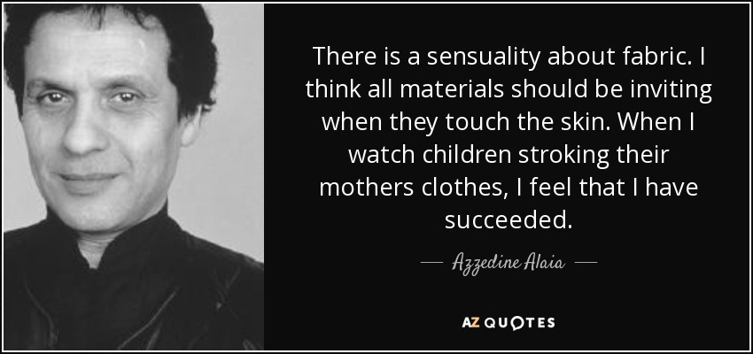 There is a sensuality about fabric. I think all materials should be inviting when they touch the skin. When I watch children stroking their mothers clothes, I feel that I have succeeded. - Azzedine Alaia