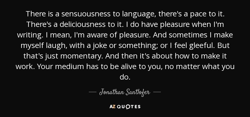 There is a sensuousness to language, there's a pace to it. There's a deliciousness to it. I do have pleasure when I'm writing. I mean, I'm aware of pleasure. And sometimes I make myself laugh, with a joke or something; or I feel gleeful. But that's just momentary. And then it's about how to make it work. Your medium has to be alive to you, no matter what you do. - Jonathan Santlofer